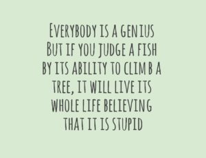 Everybody is a genius. But if you judge a fish by its ability to climb a tree, it will live its whole life believing that it is stupid