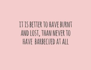 it is better to have burnt and lost, than never to have barbecued at all
